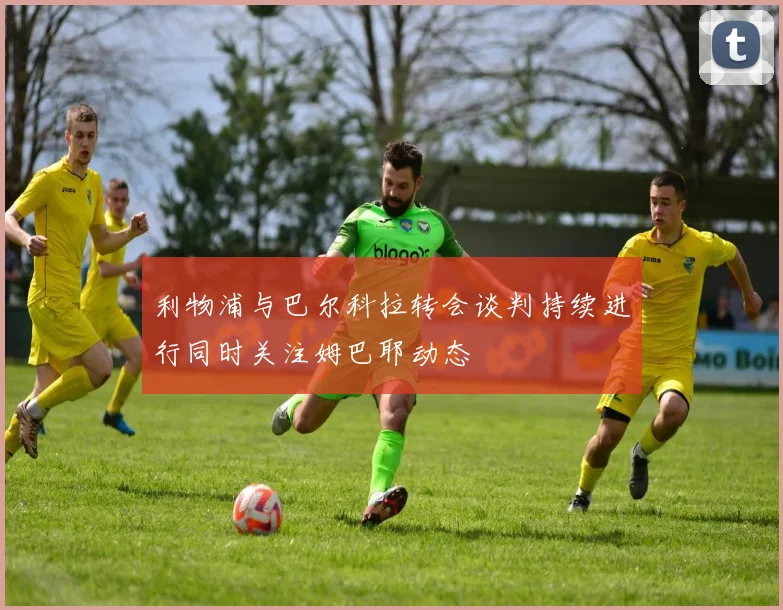 利物浦与巴尔科拉转会谈判持续进行同时关注姆巴耶动态