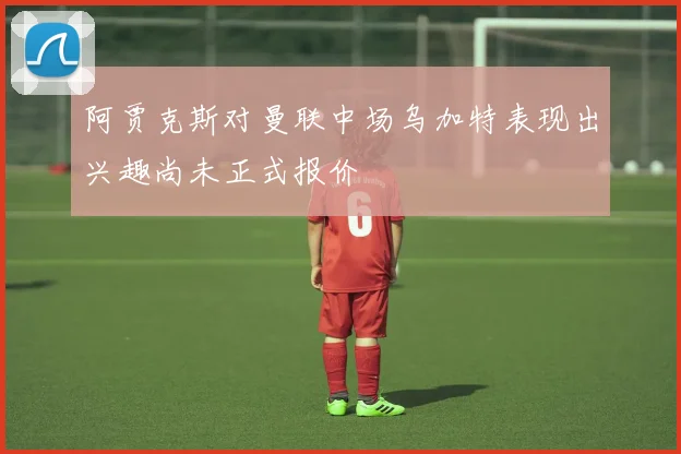 阿贾克斯对曼联中场乌加特表现出兴趣尚未正式报价