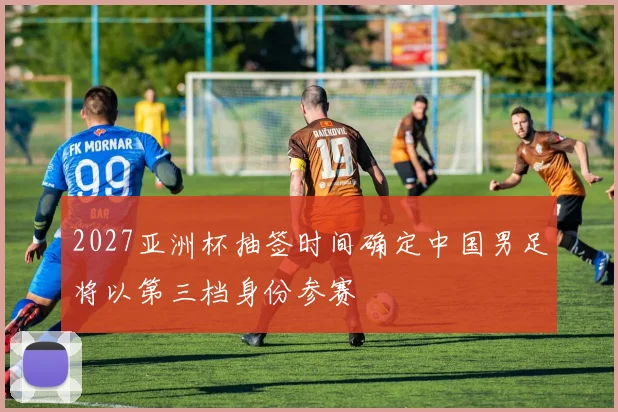 2027亚洲杯抽签时间确定中国男足将以第三档身份参赛