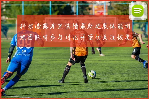 科尔透露库里伤情最新进展体能训练团队将参与讨论并密切关注恢复情况