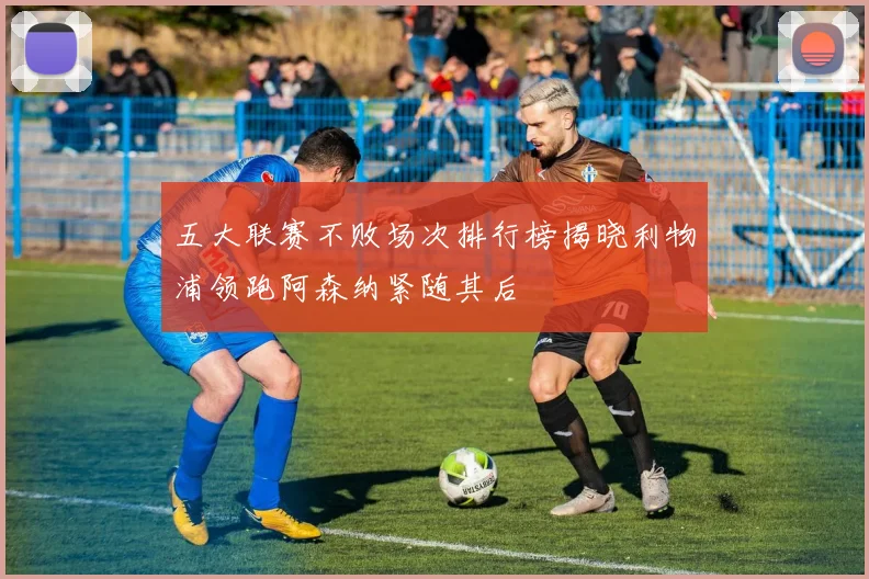 五大联赛不败场次排行榜揭晓利物浦领跑阿森纳紧随其后