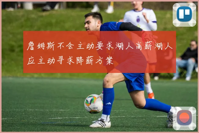 詹姆斯不会主动要求湖人高薪湖人应主动寻求降薪方案