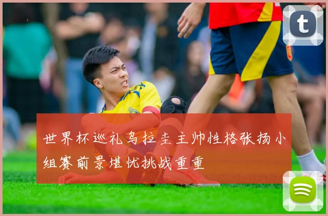 世界杯巡礼乌拉圭主帅性格张扬小组赛前景堪忧挑战重重